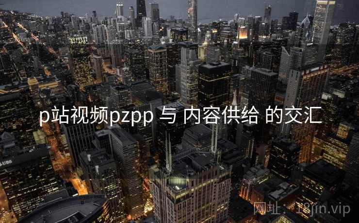 p站视频pzpp 与 内容供给 的交汇