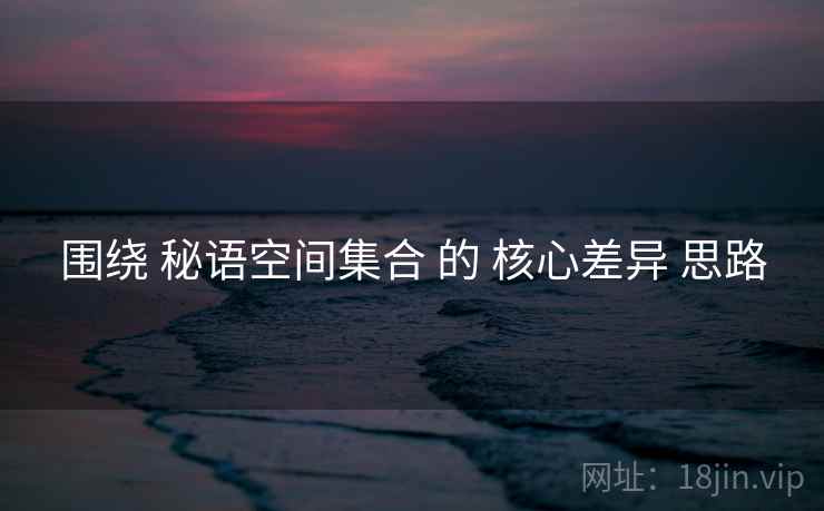 围绕 秘语空间集合 的 核心差异 思路