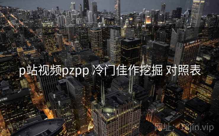 p站视频pzpp 冷门佳作挖掘 对照表