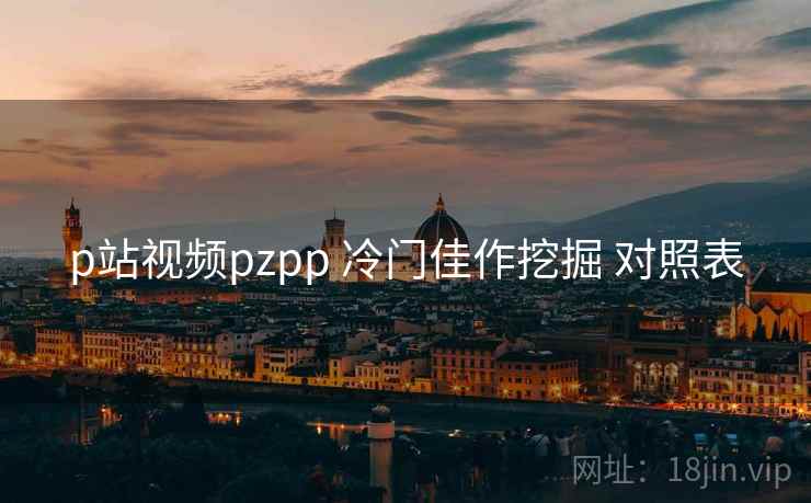 p站视频pzpp 冷门佳作挖掘 对照表