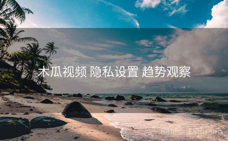 木瓜视频 隐私设置 趋势观察